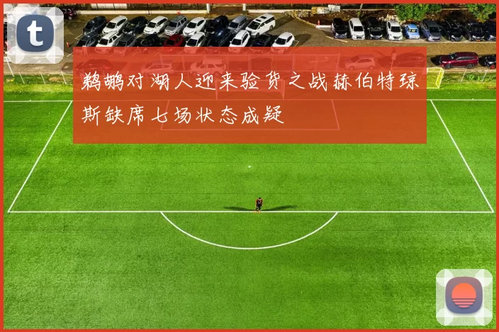 鹈鹕对湖人迎来验货之战赫伯特琼斯缺席七场状态成疑