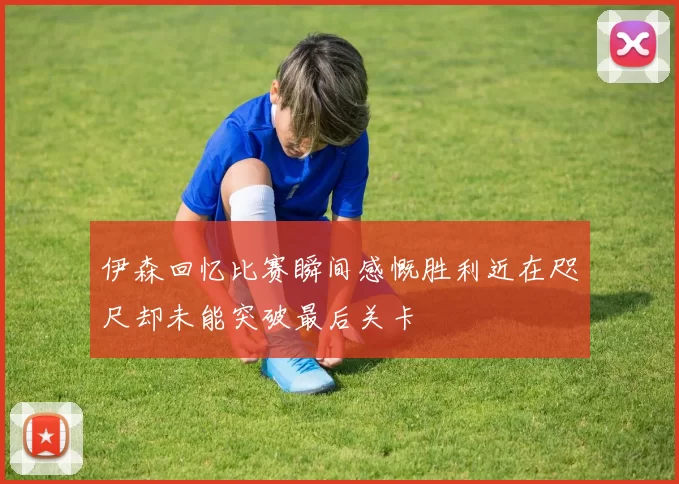 伊森回忆比赛瞬间感慨胜利近在咫尺却未能突破最后关卡