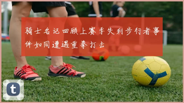 骑士名记回顾上赛季失利步行者事件如同遭遇重拳打击