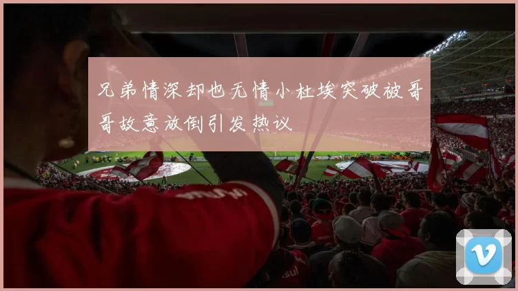 兄弟情深却也无情小杜埃突破被哥哥故意放倒引发热议