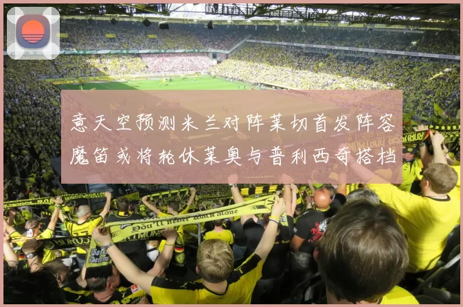 意天空预测米兰对阵莱切首发阵容魔笛或将轮休莱奥与普利西奇搭档出战