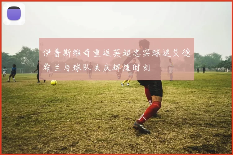 伊普斯维奇重返英超忠实球迷艾德希兰与球队共庆辉煌时刻