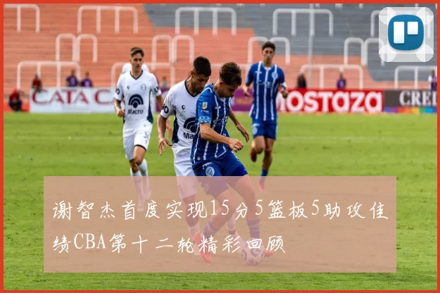 谢智杰首度实现15分5篮板5助攻佳绩CBA第十二轮精彩回顾